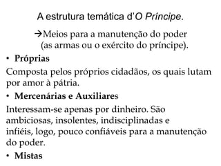 A estrutura temática d’O Príncipe.
Meios para a manutenção do poder
(as armas ou o exército do príncipe).
• Próprias
Composta pelos próprios cidadãos, os quais lutam
por amor à pátria.
• Mercenárias e Auxiliares
Interessam-se apenas por dinheiro. São
ambiciosas, insolentes, indisciplinadas e
infiéis, logo, pouco confiáveis para a manutenção
do poder.
• Mistas

 