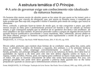 A estrutura temática d’O Príncipe.
 A arte de governar exige um conhecimento não idealizado
da natureza humana.
Os homens têm menos receio de ofender quem se faz amar do que quem se faz temer; pois o
amor é mantido por vínculo de obrigação, que, por serem os homens maus, é rompido por
toda ocasião que lhes seja útil, enquanto o temor é mantido pelo medo do castigo, que nunca te
abandona.
Deve, contudo, o príncipe fazer-se temer de modo que, se não conquistar o amor, que pelo
menos escape ao ódio; pois é perfeitamente possível ser temido e não ser odiado ao mesmo
tempo, o que conseguirá sempre que se abstiver de se apoderar dos bens e das mulheres de
seus cidadãos e de seus súditos. Se precisar proceder contra o sangue de alguém deverá fazê-lo
quando houver justificativa conveniente e causa manifesta. Mas, sobretudo, deverá abster-se
dos bens alheios, porque os homens esquecem mais rapidamente a morte do pai do que a
perda do patrimônio.
MAQUIAVEL, N. O Príncipe. São Paulo: WMF Martins Fontes, 2011. P. 82 e 83, cap. XVII.

Deveis saber, portanto, que existem duas formas de se combater: uma, pelas leis, outra, pela
força. A primeira é própria do homem; a segunda, dos animais. [...] Ao príncipe torna-se
necessário, porém, saber empregar convenientemente o animal e o homem. [...]
Sendo, portanto, um príncipe obrigado a bem servir-se da natureza da besta, deve dela tirar as
qualidades da raposa e do leão, pois este não tem defesa alguma contra os laços, e a
raposa, contra os lobos. Precisa, pois, ser raposa para conhecer os laços e leão para aterrorizar
os lobos. Os que se fizerem unicamente de leões não serão bem-sucedidos. Por isso, um
príncipe prudente não pode nem deve guardar a palavra dada quando isso se lhe torne
prejudicial e quando as causas que o determinaram cessem de existir.
Fonte: MAQUIAVEL, N. O Príncipe. Tradução de Lívio Xavier. São Paulo: Nova Cultural, 1993, cap, XVIII, p.101-102.

 