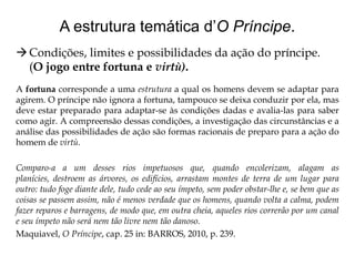 A estrutura temática d’O Príncipe.
 Condições, limites e possibilidades da ação do príncipe.
(O jogo entre fortuna e virtù).
A fortuna corresponde a uma estrutura a qual os homens devem se adaptar para
agirem. O príncipe não ignora a fortuna, tampouco se deixa conduzir por ela, mas
deve estar preparado para adaptar-se às condições dadas e avalia-las para saber
como agir. A compreensão dessas condições, a investigação das circunstâncias e a
análise das possibilidades de ação são formas racionais de preparo para a ação do
homem de virtù.
Comparo-a a um desses rios impetuosos que, quando encolerizam, alagam as
planícies, destroem as árvores, os edifícios, arrastam montes de terra de um lugar para
outro: tudo foge diante dele, tudo cede ao seu ímpeto, sem poder obstar-lhe e, se bem que as
coisas se passem assim, não é menos verdade que os homens, quando volta a calma, podem
fazer reparos e barragens, de modo que, em outra cheia, aqueles rios correrão por um canal
e seu ímpeto não será nem tão livre nem tão danoso.
Maquiavel, O Príncipe, cap. 25 in: BARROS, 2010, p. 239.

 