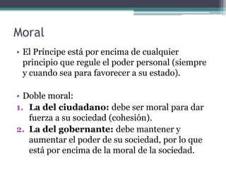 Moral
• El Príncipe está por encima de cualquier
  principio que regule el poder personal (siempre
  y cuando sea para favorecer a su estado).

• Doble moral:
1. La del ciudadano: debe ser moral para dar
   fuerza a su sociedad (cohesión).
2. La del gobernante: debe mantener y
   aumentar el poder de su sociedad, por lo que
   está por encima de la moral de la sociedad.
 
