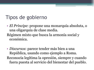 Tipos de gobierno
• El Príncipe: propone una monarquía absoluta, o
  una oligarquía de clase media.
Régimen mixto que busca la armonía social y
  económica.

• Discursos: parece tender más bien a una
  República, usando como ejemplo a Roma.
Reconocía legítima la opresión, siempre y cuando
  fuera puesta al servicio del bienestar del pueblo.
 