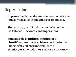 Repercusiones
• El pensamiento de Maquiavelo ha sido criticado
  mucho y tachado de pragmatista-relativista.

• Sin embargo, es el fundamento de la política de
  los Estados-Naciones contemporáneos.

• Fundador de la política moderna o
  científica: promueve el bienestar interior de
  una nación y su engrandecimiento al
  exterior, usando todos los medios a su alcance.
 