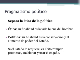 Pragmatismo político

 Separa la ética de la política:

• Ética: su finalidad es la vida buena del hombre

• Política: su finalidad es la conservación y el
  aumento de poder del Estado.

 Si el Estado lo requiere, es lícito romper
 promesas, traicionar y usar el engaño.
 