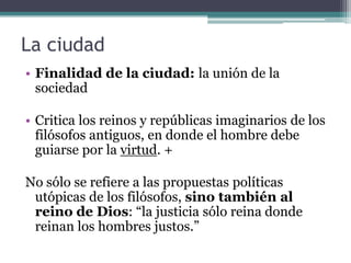 La ciudad
• Finalidad de la ciudad: la unión de la
  sociedad

• Critica los reinos y repúblicas imaginarios de los
  filósofos antiguos, en donde el hombre debe
  guiarse por la virtud. +

No sólo se refiere a las propuestas políticas
 utópicas de los filósofos, sino también al
 reino de Dios: “la justicia sólo reina donde
 reinan los hombres justos.”
 