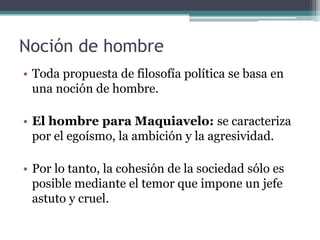 Noción de hombre
• Toda propuesta de filosofía política se basa en
  una noción de hombre.

• El hombre para Maquiavelo: se caracteriza
  por el egoísmo, la ambición y la agresividad.

• Por lo tanto, la cohesión de la sociedad sólo es
  posible mediante el temor que impone un jefe
  astuto y cruel.
 