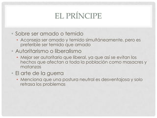 EL PRÍNCIPE
• Sobre ser amado o temido
• Aconseja ser amado y temido simultáneamente, pero es
preferible ser temido que amado

• Autoritarismo o liberalismo
• Mejor ser autoritario que liberal, ya que así se evitan los
hechos que afectan a toda la población como masacres y
matanzas

• El arte de la guerra
• Menciona que una postura neutral es desventajosa y solo
retrasa los problemas

 