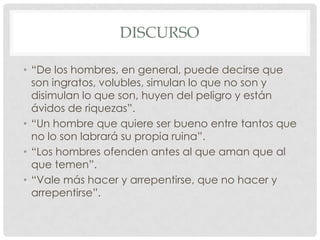 DISCURSO
• “De los hombres, en general, puede decirse que
son ingratos, volubles, simulan lo que no son y
disimulan lo que son, huyen del peligro y están
ávidos de riquezas”.
• “Un hombre que quiere ser bueno entre tantos que
no lo son labrará su propia ruina”.
• “Los hombres ofenden antes al que aman que al
que temen”.
• “Vale más hacer y arrepentirse, que no hacer y
arrepentirse”.

 