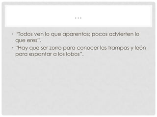 …
• “Todos ven lo que aparentas; pocos advierten lo
que eres”.
• “Hay que ser zorro para conocer las trampas y león
para espantar a los lobos”.

 