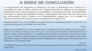 Maquiavelo era un hombre bueno y un buen ciudadano, mas, estando ligado al patio de los Medici, él no podría ayudar a
velar su amor de libertad, en medio de la opresión de su país. La elección de su héroe detestable, Cesare Borgia, muestra con
suficiente claridad su objetivo escondido, y la contradicción entre la enseñanza de El Príncipe y la de los Discursos sobre
Tito Livio y la Historia de Florencia muestra que el pensador político hasta ahora ha sido estudiado solo por lectores
superficiales o corruptos. El Tribunal de Roma severamente prohibía ese libro. Yo puedo muy bien creer en ello, porque es al
Tribunal a quien más claramente retrata.
Rousseau
“La debilidad del argumento del mal menor ha sido siempre que los que escogieron el mal menor olvidan muy rápido que han
escogido el mal".
Hannah Arendt
«Mientras los hombres viven sin ser controlados por un poder común que los mantenga atemorizados a todos, están en esa
condición de guerra, guerra de cada hombre contra cada hombre».
Hobbes
Las interpretaciones del pensamiento de Maquiavelo van desde la identificación con la defensa de la
inmoralidad que refleja el adjetivo derivado de él (maquiavélico) hasta las defensas de una perspectiva
profunda más moral, contra la corrupción y el mal gobierno, de denuncia de los falsos valores predicados
por la Iglesia, en defensa de la libertad del hombre y el buen gobierno del Estado. Hay en su obra razones
para ambas posturas. Quizá el hombre no sea irremediablemente corrupto, pero si no se estudian con
realismo las fuentes del mal, la persecución de un mundo ético no logrará su fin.
 