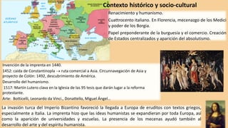 Renacimiento y humanismo.
Cuattrocento italiano. En Florencia, mecenazgo de los Medici
y poder de los Borgia.
Papel preponderante de la burguesía y el comercio. Creación
de Estados centralizados y aparición del absolutismo.
Contexto histórico y socio-cultural
Invención de la imprenta en 1440.
1452: caída de Constantinopla  ruta comercial a Asia. Circunnavegación de Asia y
proyecto de Colón: 1492, descubrimiento de América.
Desarrollo del humanismo.
1517: Martín Lutero clava en la Iglesia de las 95 tesis que darán lugar a la reforma
protestante.
Arte: Botticelli, Leonardo da Vinci., Donattello, Miguel Ángel…
La invasión turca del Imperio Bizantino favoreció la llegada a Europa de eruditos con textos griegos,
especialmente a Italia. La imprenta hizo que las ideas humanistas se expandieran por toda Europa, así
como la aparición de universidades y escuelas. La presencia de los mecenas ayudó también al
desarrollo del arte y del espíritu humanista.
 