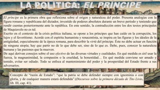 LA POLÍTICA: EL PRÍNCIPE
El príncipe es la primera obra que reflexiona sobre el origen y naturaleza del poder. Presenta analogías con la
figura romana y republicana del dictador, investido de poderes absolutos durante un breve período y teniendo que
rendir cuentas posteriormente ante la república. En este sentido, la contradicción entre los dos textos principales
de Maquiavelo no es tal.
Escrito en el contexto de la crisis política italiana, se opone a los príncipes que han caído en la corrupción, los
lujos y el favoritismo. Acorde con el espíritu humanista y renacentista, se inspira en las figuras y los ideales de la
antigüedad, especialmente de la época romana, para describir la virtù del príncipe. Éste no debe actuar en función
de ninguna utopía; hay que partir no de lo que debe ser, sino de lo que es. Debe, pues, conocer la naturaleza
humana y las pasiones que la mueven.
De aquí derivan consejos sobre el uso efectivo de las diversas virtudes y cualidades. En qué medida es útil usar la
fuerza, la magnanimidad, la compasión o la crueldad, la honestidad… En qué medida conviene ser amado y
temido, evitar ser odiado. Todo se enfoca al mantenimiento del poder y la prosperidad del Estado frente a sus
adversarios.
Concepto de “razón de Estado”: “que la patria se debe defender siempre con ignominia o con
gloria, y de cualquier manera estará defendida”.(Discursos sobre la primera década de Tito Livio,
lib. III, cap. 41).
 
