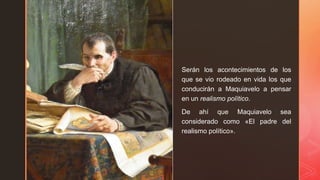 z
Serán los acontecimientos de los
que se vio rodeado en vida los que
conducirán a Maquiavelo a pensar
en un realismo político.
De ahí que Maquiavelo sea
considerado como «El padre del
realismo político».
 