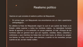 z
Realismo político
Veamos en qué consiste el realismo político de Maquiavelo:
1. En primer lugar, con Maquiavelo nos encontramos con un claro «pesimismo
antropológico».
Es célebre la frase de Maquiavelo según la cual el que quiere dar leyes a un
Estado «debe suponer a todos los hombres malos». La naturaleza humana
tiende al egoísmo y a la ambición; en pocas palabras, al mal: «Porque de los
hombres cabe en general decir que son ingratos, volubles, falsos, cobardes y
codiciosos; y que mientras los tratas bien son todo tuyos, te ofrecen su sangre,
sus bienes, su vida y sus hijos, pero siempre y cuando no los necesites; porque
cuando es así, se dan media vuelta».
 