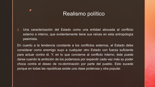 z
Realismo político
2. Una caracterización del Estado como una entidad abocada al conflicto
externo e interno, que evidentemente tiene sus raíces en esta antropología
pesimista.
En cuanto a la tendencia constante a los conflictos externos, el Estado debe
considerar como enemigo suyo a cualquier otro Estado con fuerza suficiente
para actuar contra él. Y, en lo que concierne al conflicto interno, éste puede
darse cuando la ambición de los poderosos por expandir cada vez más su poder
choca contra el deseo de no-dominación por parte del pueblo. Esto sucede
porque en todas las repúblicas existe una clase poderosa y otra popular.
 