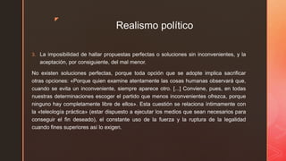 z
Realismo político
3. La imposibilidad de hallar propuestas perfectas o soluciones sin inconvenientes, y la
aceptación, por consiguiente, del mal menor.
No existen soluciones perfectas, porque toda opción que se adopte implica sacrificar
otras opciones: «Porque quien examine atentamente las cosas humanas observará que,
cuando se evita un inconveniente, siempre aparece otro. [...] Conviene, pues, en todas
nuestras determinaciones escoger el partido que menos inconvenientes ofrezca, porque
ninguno hay completamente libre de ellos». Esta cuestión se relaciona íntimamente con
la «teleología práctica» (estar dispuesto a ejecutar los medios que sean necesarios para
conseguir el fin deseado), el constante uso de la fuerza y la ruptura de la legalidad
cuando fines superiores así lo exigen.
 