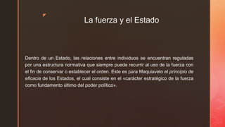 z
La fuerza y el Estado
Dentro de un Estado, las relaciones entre individuos se encuentran reguladas
por una estructura normativa que siempre puede recurrir al uso de la fuerza con
el fin de conservar o establecer el orden. Este es para Maquiavelo el principio de
eficacia de los Estados, el cual consiste en el «carácter estratégico de la fuerza
como fundamento último del poder político».
 