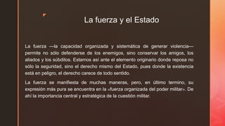z
La fuerza y el Estado
La fuerza —la capacidad organizada y sistemática de generar violencia—
permite no sólo defenderse de los enemigos, sino conservar los amigos, los
aliados y los súbditos. Estamos así ante el elemento originario donde reposa no
sólo la seguridad, sino el derecho mismo del Estado, pues donde la existencia
está en peligro, el derecho carece de todo sentido.
La fuerza se manifiesta de muchas maneras, pero, en último termino, su
expresión más pura se encuentra en la «fuerza organizada del poder militar». De
ahí la importancia central y estratégica de la cuestión militar.
 