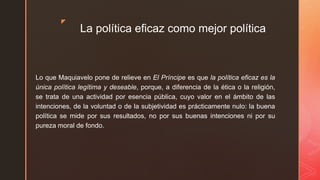 z
La política eficaz como mejor política
Lo que Maquiavelo pone de relieve en El Príncipe es que la política eficaz es la
única política legítima y deseable, porque, a diferencia de la ética o la religión,
se trata de una actividad por esencia pública, cuyo valor en el ámbito de las
intenciones, de la voluntad o de la subjetividad es prácticamente nulo: la buena
política se mide por sus resultados, no por sus buenas intenciones ni por su
pureza moral de fondo.
 