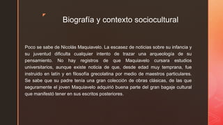 z
Biografía y contexto sociocultural
Poco se sabe de Nicolás Maquiavelo. La escasez de noticias sobre su infancia y
su juventud dificulta cualquier intento de trazar una arqueología de su
pensamiento. No hay registros de que Maquiavelo cursara estudios
universitarios, aunque existe noticia de que, desde edad muy temprana, fue
instruido en latín y en filosofía grecolatina por medio de maestros particulares.
Se sabe que su padre tenía una gran colección de obras clásicas, de las que
seguramente el joven Maquiavelo adquirió buena parte del gran bagaje cultural
que manifestó tener en sus escritos posteriores.
 