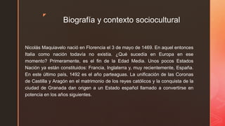 z
Biografía y contexto sociocultural
Nicolás Maquiavelo nació en Florencia el 3 de mayo de 1469. En aquel entonces
Italia como nación todavía no existía. ¿Qué sucedía en Europa en ese
momento? Primeramente, es el fin de la Edad Media. Unos pocos Estados
Nación ya están constituidos: Francia, Inglaterra y, muy recientemente, España.
En este último país, 1492 es el año parteaguas. La unificación de las Coronas
de Castilla y Aragón en el matrimonio de los reyes católicos y la conquista de la
ciudad de Granada dan origen a un Estado español llamado a convertirse en
potencia en los años siguientes.
 