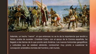 z
z
Además, un hecho “menor”, al que entonces no se le da la importancia que tendrá a
futuro, acaba de suceder: Cristóbal Colón, con el apoyo de la Corona española, ha
llegado a las tierras de lo que pronto será América. Los nuevos horizontes geográficos
y culturales que se estaban abriendo, conducirían muy pronto a cuestionar la
concepción aristotélico-tomista del hombre y del mundo.
 