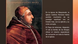 z
En la época de Maquiavelo, la
Iglesia Católica Romana había
perdido muchísimo de su
prestigio espiritual: era un
Estado más, con su ejército y su
corte corrupta.
El Papa de entonces, Alejandro
VI (de la familia de los Borgia)
ofrece el máximo espectáculo
de corrupción en toda la historia
de la Iglesia.
 