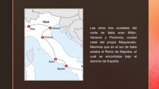 z
Las otras tres ciudades del
norte de Italia eran Milán,
Venecia y Florencia, ciudad
natal del propio Maquiavelo.
Mientras que en el sur de Italia
estaba el Reino de Nápoles, el
cual se encontraba bajo el
dominio de España.
 