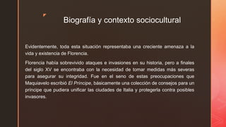 z
Biografía y contexto sociocultural
Evidentemente, toda esta situación representaba una creciente amenaza a la
vida y existencia de Florencia.
Florencia había sobrevivido ataques e invasiones en su historia, pero a finales
del siglo XV se encontraba con la necesidad de tomar medidas más severas
para asegurar su integridad. Fue en el seno de estas preocupaciones que
Maquiavelo escribió El Príncipe, básicamente una colección de consejos para un
príncipe que pudiera unificar las ciudades de Italia y protegerla contra posibles
invasores.
 