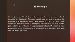z
El Príncipe
El Príncipe es considerado hoy en día una obra filosófica, pero esa no fue la
intención de Maquiavelo. Él quería escribir algo concreto y práctico. Sin
embargo, la posteridad reconocerá este manuscrito como la primera gran
exploración intelectual acerca de los orígenes y fundamentos que rigen el orden
político. Por lo que sin lugar a dudas podemos considerar a Maquiavelo como el
precursor de lo que posteriormente se consolidará como una nueva rama de la
filosofía: la filosofía política.
 