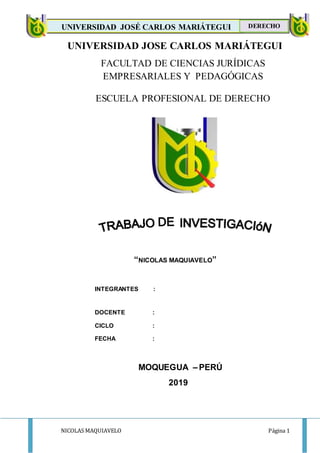 NICOLAS MAQUIAVELO Página 1
UNIVERSIDAD JOSÉ CARLOS MARIÁTEGUI
DERECH
DERECHO
UNIVERSIDAD JOSE CARLOS MARIÁTEGUI
FACULTAD DE CIENCIAS JURÍDICAS
EMPRESARIALES Y PEDAGÓGICAS
ESCUELA PROFESIONAL DE DERECHO
“NICOLAS MAQUIAVELO”
INTEGRANTES :
DOCENTE :
CICLO :
FECHA :
MOQUEGUA – PERÚ
2019
 