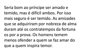 Seria bom ao príncipe ser amado e
temido, mas é difícil ambos. Por isso
mais seguro é ser temido. As amizades
que se adquiriram por nobreza de alma
duram até os contratempos da fortuna
os por a prova. Os homens temem
menos ofender a quem se faz amar do
que a quem inspira temor.
 