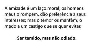 A amizade é um laço moral, os homens
maus o rompem, dão preferência a seus
interesses; mas o temor os mantêm, o
medo a um castigo que se quer evitar.
Ser temido, mas não odiado.
 
