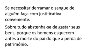 Se necessitar derramar o sangue de
alguém faça com justificativa
conveniente.
Sobre tudo abstenha-se de gastar seus
bens, porque os homens esquecem
antes a morte do pai do que a perda de
patrimônio.
 