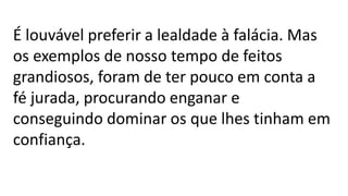 É louvável preferir a lealdade à falácia. Mas
os exemplos de nosso tempo de feitos
grandiosos, foram de ter pouco em conta a
fé jurada, procurando enganar e
conseguindo dominar os que lhes tinham em
confiança.
 