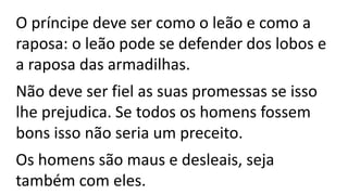 O príncipe deve ser como o leão e como a
raposa: o leão pode se defender dos lobos e
a raposa das armadilhas.
Não deve ser fiel as suas promessas se isso
lhe prejudica. Se todos os homens fossem
bons isso não seria um preceito.
Os homens são maus e desleais, seja
também com eles.
 