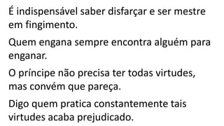 É indispensável saber disfarçar e ser mestre
em fingimento.
Quem engana sempre encontra alguém para
enganar.
O príncipe não precisa ter todas virtudes,
mas convém que pareça.
Digo quem pratica constantemente tais
virtudes acaba prejudicado.
 