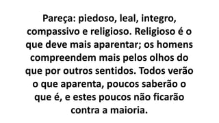 Pareça: piedoso, leal, integro,
compassivo e religioso. Religioso é o
que deve mais aparentar; os homens
compreendem mais pelos olhos do
que por outros sentidos. Todos verão
o que aparenta, poucos saberão o
que é, e estes poucos não ficarão
contra a maioria.
 
