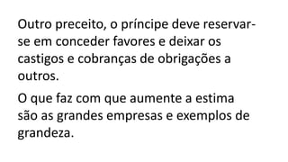 Outro preceito, o príncipe deve reservar-
se em conceder favores e deixar os
castigos e cobranças de obrigações a
outros.
O que faz com que aumente a estima
são as grandes empresas e exemplos de
grandeza.
 