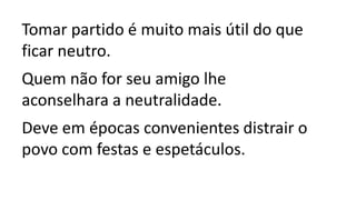 Tomar partido é muito mais útil do que
ficar neutro.
Quem não for seu amigo lhe
aconselhara a neutralidade.
Deve em épocas convenientes distrair o
povo com festas e espetáculos.
 