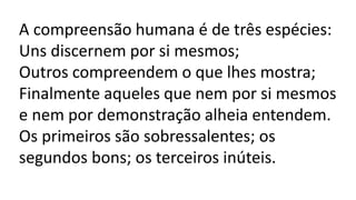 A compreensão humana é de três espécies:
Uns discernem por si mesmos;
Outros compreendem o que lhes mostra;
Finalmente aqueles que nem por si mesmos
e nem por demonstração alheia entendem.
Os primeiros são sobressalentes; os
segundos bons; os terceiros inúteis.
 