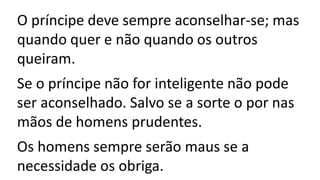 O príncipe deve sempre aconselhar-se; mas
quando quer e não quando os outros
queiram.
Se o príncipe não for inteligente não pode
ser aconselhado. Salvo se a sorte o por nas
mãos de homens prudentes.
Os homens sempre serão maus se a
necessidade os obriga.
 
