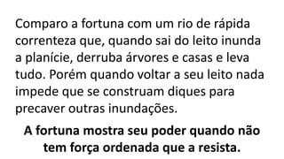 Comparo a fortuna com um rio de rápida
correnteza que, quando sai do leito inunda
a planície, derruba árvores e casas e leva
tudo. Porém quando voltar a seu leito nada
impede que se construam diques para
precaver outras inundações.
A fortuna mostra seu poder quando não
tem força ordenada que a resista.
 