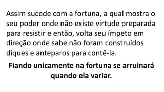 Assim sucede com a fortuna, a qual mostra o
seu poder onde não existe virtude preparada
para resistir e então, volta seu ímpeto em
direção onde sabe não foram construídos
diques e anteparos para contê-la.
Fiando unicamente na fortuna se arruinará
quando ela variar.
 
