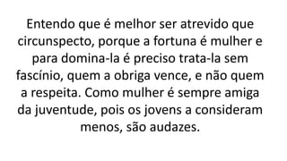 Entendo que é melhor ser atrevido que
circunspecto, porque a fortuna é mulher e
para domina-la é preciso trata-la sem
fascínio, quem a obriga vence, e não quem
a respeita. Como mulher é sempre amiga
da juventude, pois os jovens a consideram
menos, são audazes.
 