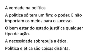 A verdade na política
A política só tem um fim: o poder. E não
importam os meios para o sucesso.
O bem estar do estado justifica qualquer
tipo de ação.
A necessidade sobrepuja a ética.
Política e ética são coisas distinta.
 