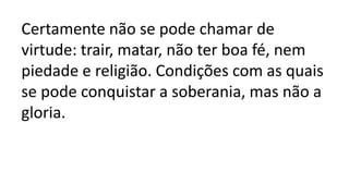 Certamente não se pode chamar de
virtude: trair, matar, não ter boa fé, nem
piedade e religião. Condições com as quais
se pode conquistar a soberania, mas não a
gloria.
 