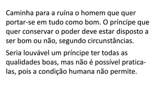 Caminha para a ruína o homem que quer
portar-se em tudo como bom. O príncipe que
quer conservar o poder deve estar disposto a
ser bom ou não, segundo circunstâncias.
Seria louvável um príncipe ter todas as
qualidades boas, mas não é possível pratica-
las, pois a condição humana não permite.
 