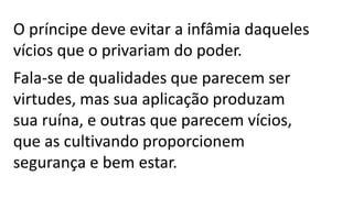 O príncipe deve evitar a infâmia daqueles
vícios que o privariam do poder.
Fala-se de qualidades que parecem ser
virtudes, mas sua aplicação produzam
sua ruína, e outras que parecem vícios,
que as cultivando proporcionem
segurança e bem estar.
 