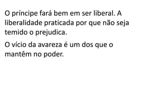 O príncipe fará bem em ser liberal. A
liberalidade praticada por que não seja
temido o prejudica.
O vício da avareza é um dos que o
mantêm no poder.
 