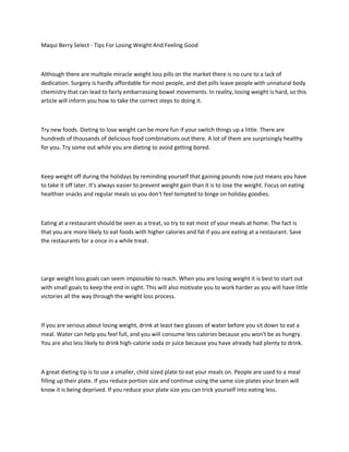 Maqui Berry Select - Tips For Losing Weight And Feeling Good



Although there are multiple miracle weight loss pills on the market there is no cure to a lack of
dedication. Surgery is hardly affordable for most people, and diet pills leave people with unnatural body
chemistry that can lead to fairly embarrassing bowel movements. In reality, losing weight is hard, so this
article will inform you how to take the correct steps to doing it.



Try new foods. Dieting to lose weight can be more fun if your switch things up a little. There are
hundreds of thousands of delicious food combinations out there. A lot of them are surprisingly healthy
for you. Try some out while you are dieting to avoid getting bored.



Keep weight off during the holidays by reminding yourself that gaining pounds now just means you have
to take it off later. It's always easier to prevent weight gain than it is to lose the weight. Focus on eating
healthier snacks and regular meals so you don't feel tempted to binge on holiday goodies.



Eating at a restaurant should be seen as a treat, so try to eat most of your meals at home. The fact is
that you are more likely to eat foods with higher calories and fat if you are eating at a restaurant. Save
the restaurants for a once in a while treat.




Large weight loss goals can seem impossible to reach. When you are losing weight it is best to start out
with small goals to keep the end in sight. This will also motivate you to work harder as you will have little
victories all the way through the weight loss process.



If you are serious about losing weight, drink at least two glasses of water before you sit down to eat a
meal. Water can help you feel full, and you will consume less calories because you won't be as hungry.
You are also less likely to drink high-calorie soda or juice because you have already had plenty to drink.



A great dieting tip is to use a smaller, child sized plate to eat your meals on. People are used to a meal
filling up their plate. If you reduce portion size and continue using the same size plates your brain will
know it is being deprived. If you reduce your plate size you can trick yourself into eating less.
 